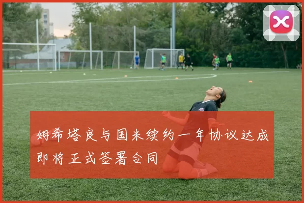 姆希塔良与国米续约一年协议达成即将正式签署合同