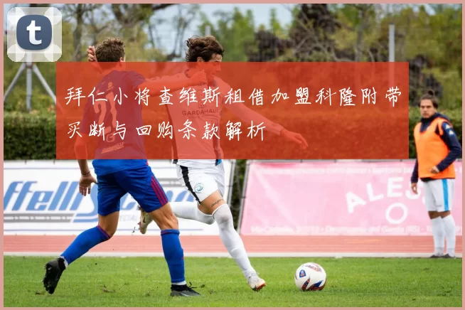 拜仁小将查维斯租借加盟科隆附带买断与回购条款解析